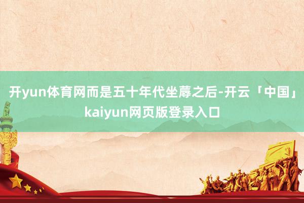 开yun体育网而是五十年代坐蓐之后-开云「中国」kaiyun网页版登录入口