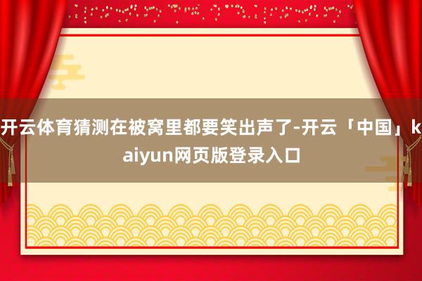 开云体育猜测在被窝里都要笑出声了-开云「中国」kaiyun网页版登录入口