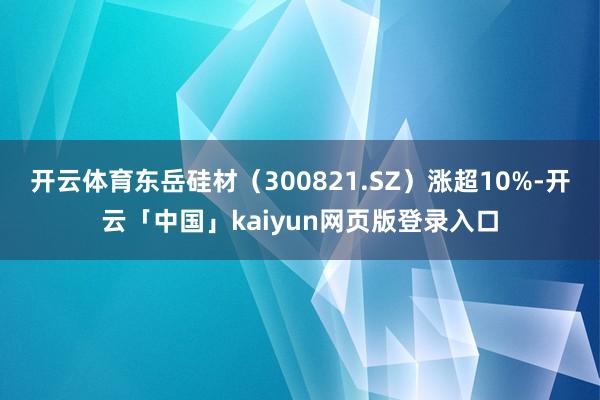 开云体育东岳硅材（300821.SZ）涨超10%-开云「中国」kaiyun网页版登录入口