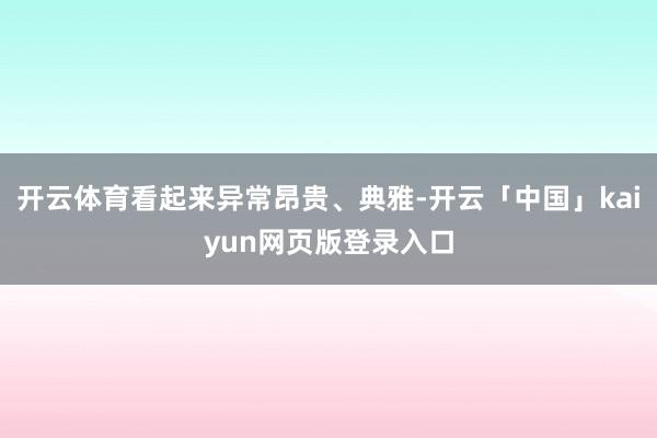 开云体育看起来异常昂贵、典雅-开云「中国」kaiyun网页版登录入口