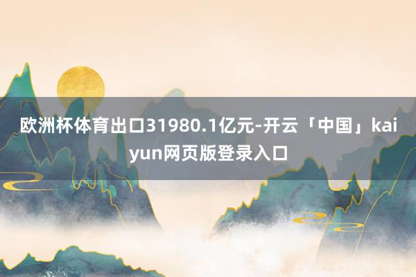 欧洲杯体育出口31980.1亿元-开云「中国」kaiyun网页版登录入口