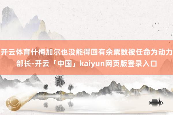 开云体育什梅加尔也没能得回有余票数被任命为动力部长-开云「中国」kaiyun网页版登录入口