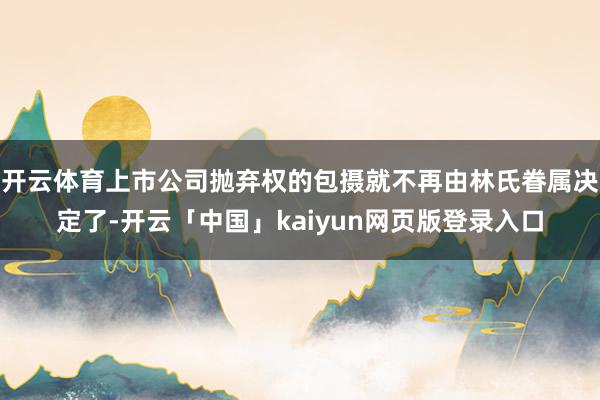 开云体育上市公司抛弃权的包摄就不再由林氏眷属决定了-开云「中国」kaiyun网页版登录入口