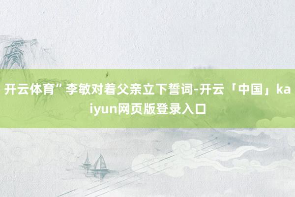 开云体育”李敏对着父亲立下誓词-开云「中国」kaiyun网页版登录入口