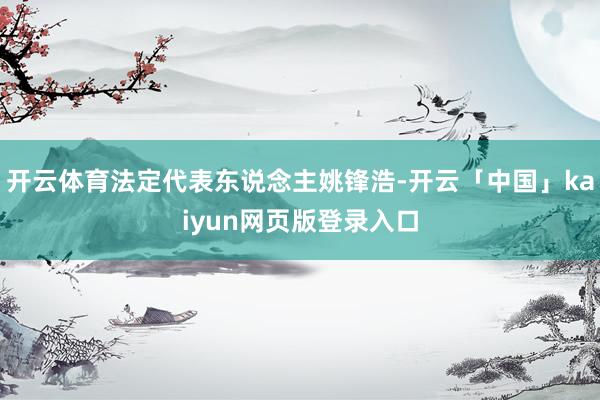 开云体育法定代表东说念主姚锋浩-开云「中国」kaiyun网页版登录入口