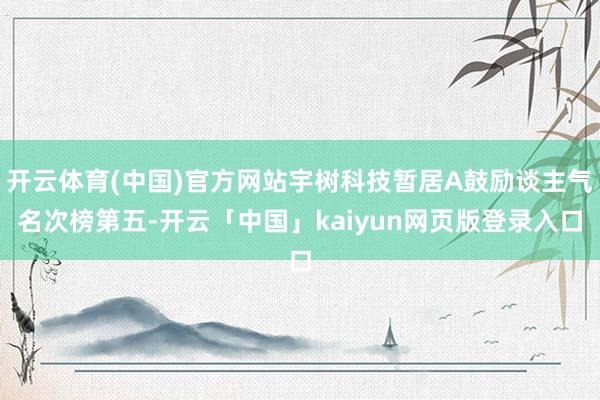开云体育(中国)官方网站宇树科技暂居A鼓励谈主气名次榜第五-开云「中国」kaiyun网页版登录入口